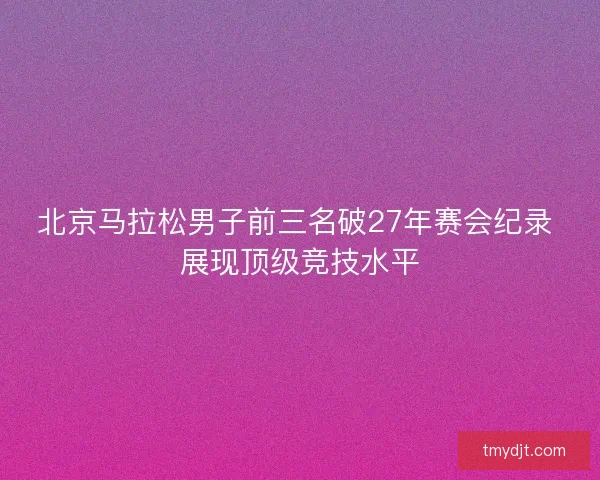 北京马拉松男子前三名破27年赛会纪录 展现顶级竞技水平