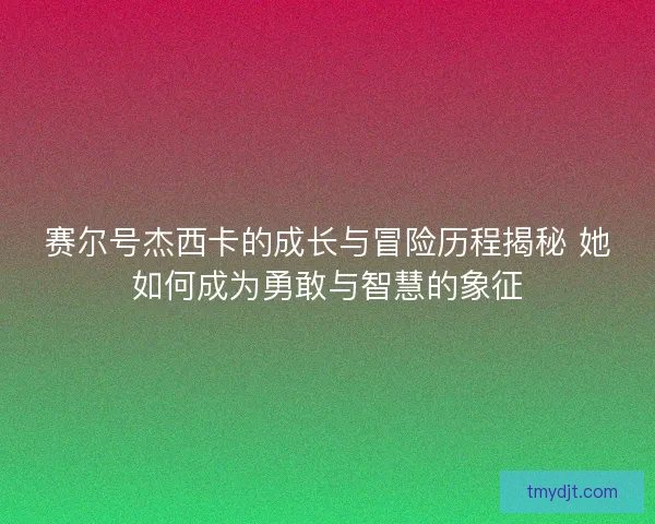 赛尔号杰西卡的成长与冒险历程揭秘 她如何成为勇敢与智慧的象征