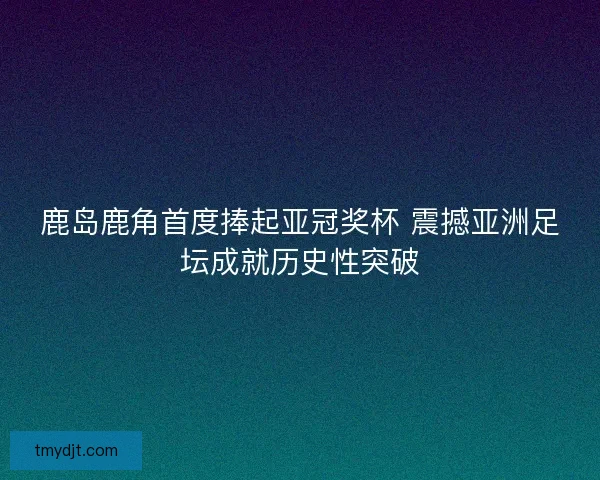 鹿岛鹿角首度捧起亚冠奖杯 震撼亚洲足坛成就历史性突破
