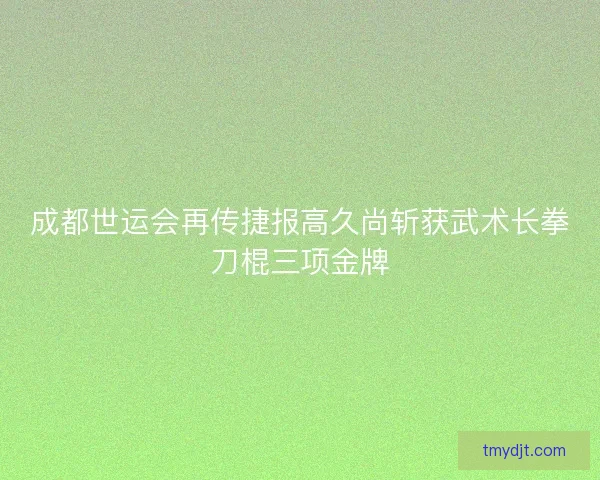 成都世运会再传捷报高久尚斩获武术长拳刀棍三项金牌