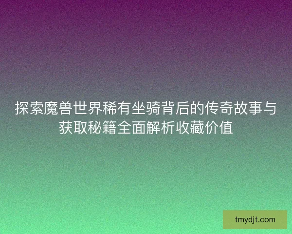 探索魔兽世界稀有坐骑背后的传奇故事与获取秘籍全面解析收藏价值