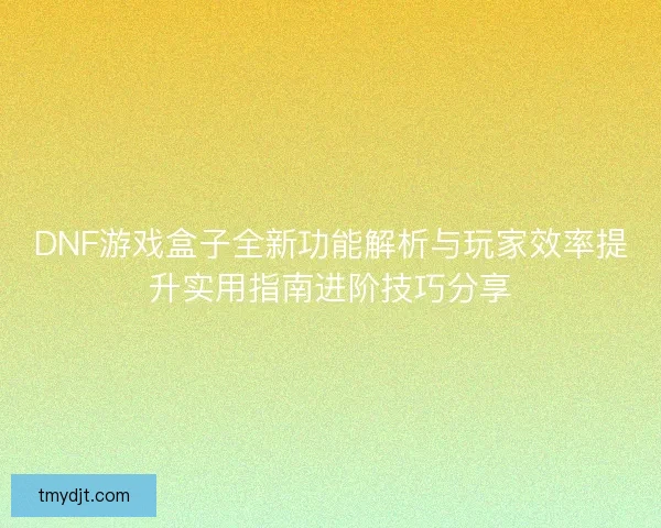 DNF游戏盒子全新功能解析与玩家效率提升实用指南进阶技巧分享