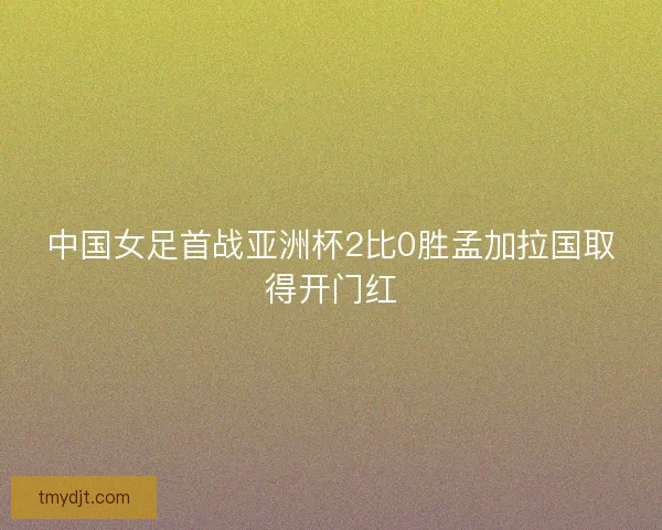 中国女足首战亚洲杯2比0胜孟加拉国取得开门红