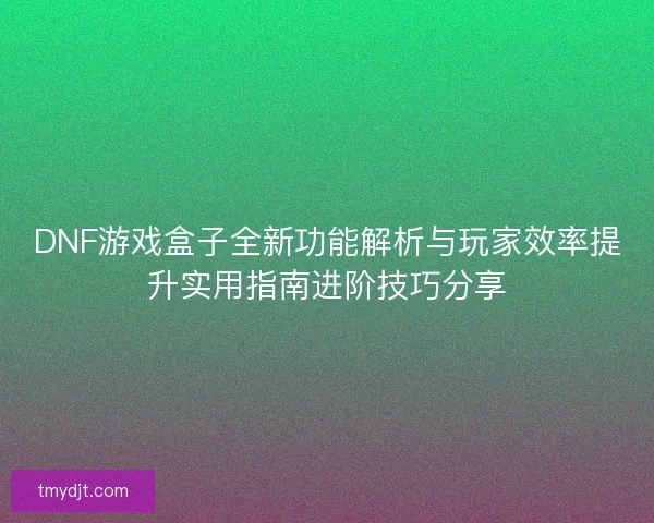 DNF游戏盒子全新功能解析与玩家效率提升实用指南进阶技巧分享
