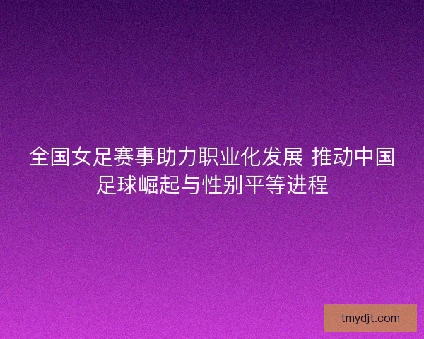 全国女足赛事助力职业化发展 推动中国足球崛起与性别平等进程